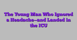 The Young Man Who Ignored a Headache—and Landed in the ICU