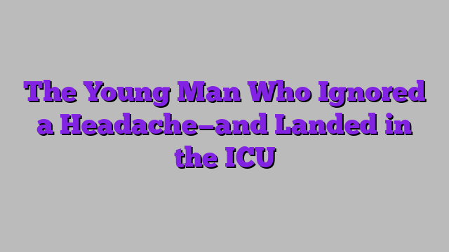 The Young Man Who Ignored a Headache—and Landed in the ICU